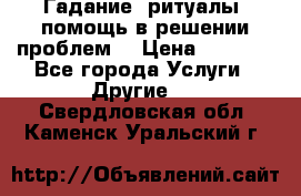 Гадание, ритуалы, помощь в решении проблем. › Цена ­ 1 000 - Все города Услуги » Другие   . Свердловская обл.,Каменск-Уральский г.